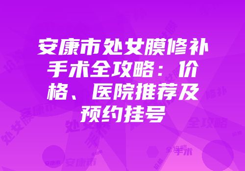 安康市处女膜修补手术全攻略：价格、医院推荐及预约挂号