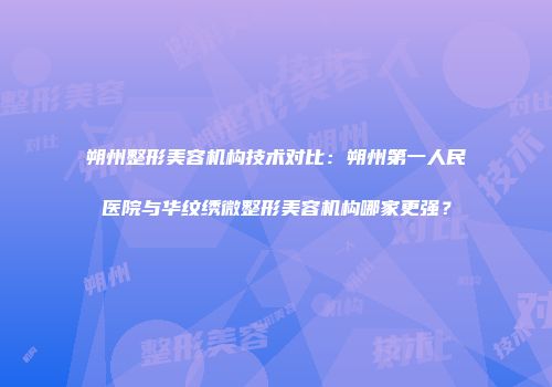 朔州整形美容机构技术对比：朔州第一人民医院与华纹绣微整形美容机构哪家更强？