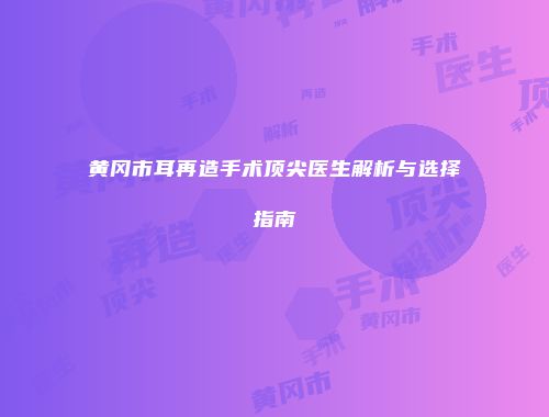 黄冈市耳再造手术顶尖医生解析与选择指南