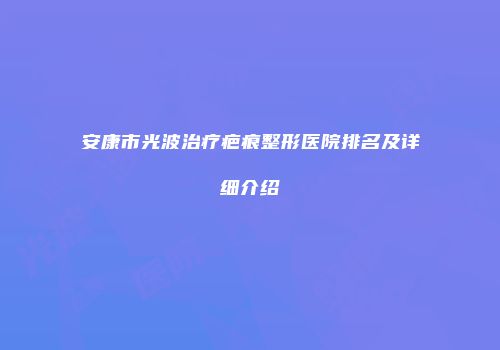 安康市光波治疗疤痕整形医院排名及详细介绍
