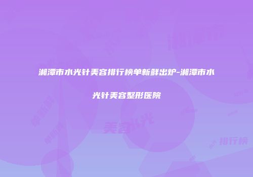 湘潭市水光针美容排行榜单新鲜出炉-湘潭市水光针美容整形医院