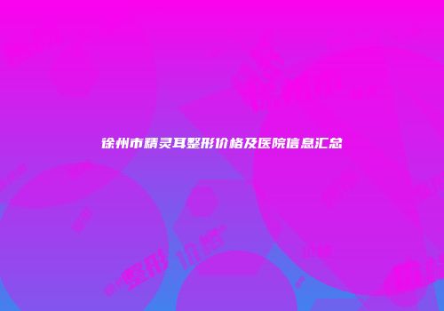 徐州市精灵耳整形价格及医院信息汇总