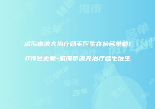 威海市激光治疗腿毛医生在榜名单前10特色更新-威海市激光治疗腿毛医生