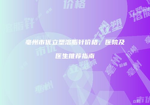 亳州市优立塑溶脂针价格、医院及医生推荐指南