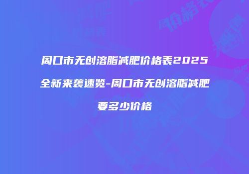 周口市无创溶脂减肥价格表2025全新来袭速览-周口市无创溶脂减肥要多少价格