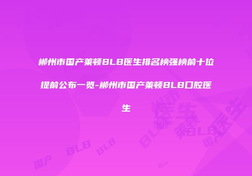 郴州市国产莱顿BLB医生排名榜强榜前十位提前公布一览-郴州市国产莱顿BLB口腔医生