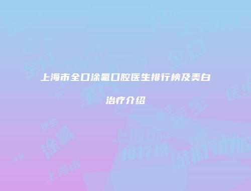 上海市全口涂氟口腔医生排行榜及美白治疗介绍