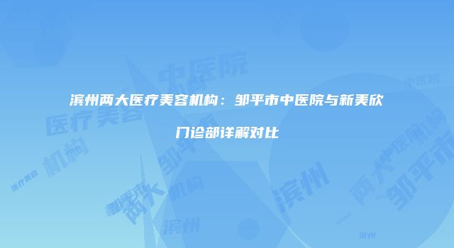 滨州两大医疗美容机构：邹平市中医院与新美欣门诊部详解对比