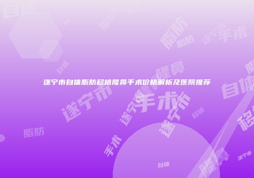遂宁市自体脂肪移植隆鼻手术价格解析及医院推荐