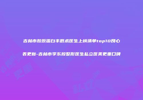 吉林市胶原蛋白丰唇术医生上榜清单top10良心表更新-吉林市李东殷整形医生私立医美更重口碑