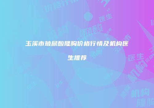 玉溪市玻尿酸隆胸价格行情及机构医生推荐