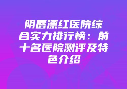 阴唇漂红医院综合实力排行榜：前十名医院测评及特色介绍