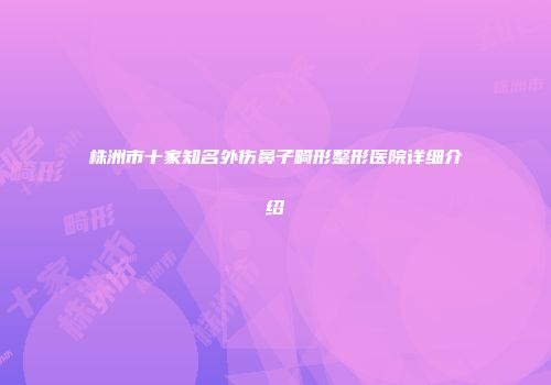 株洲市十家知名外伤鼻子畸形整形医院详细介绍