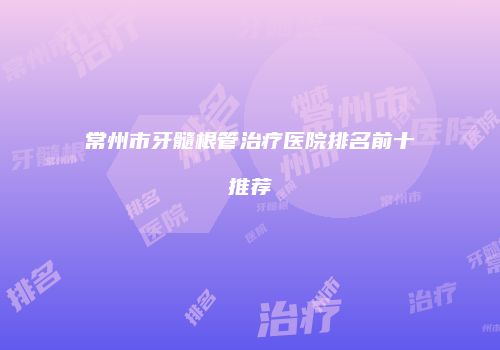 常州市牙髓根管治疗医院排名前十推荐
