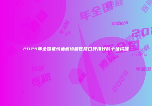 2025年全国痘坑疤痕修复医院口碑排行前十佳揭晓