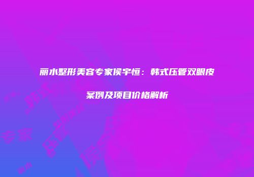 丽水整形美容专家侯宇恒：韩式压管双眼皮案例及项目价格解析