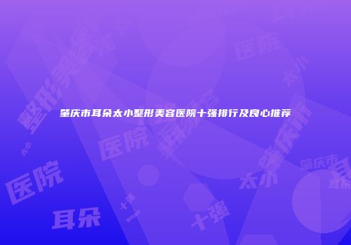 肇庆市耳朵太小整形美容医院十强排行及良心推荐