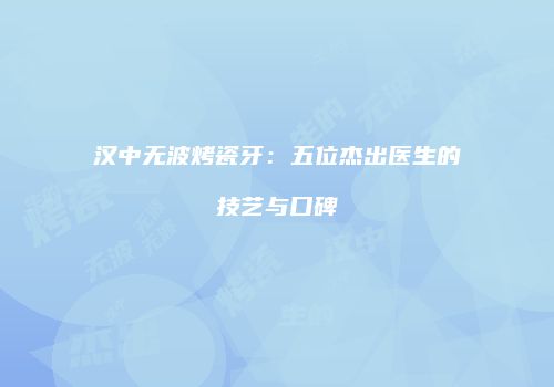 汉中无波烤瓷牙：五位杰出医生的技艺与口碑