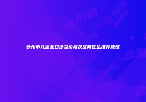 徐州市儿童全口涂氟价格及医院医生推荐梳理
