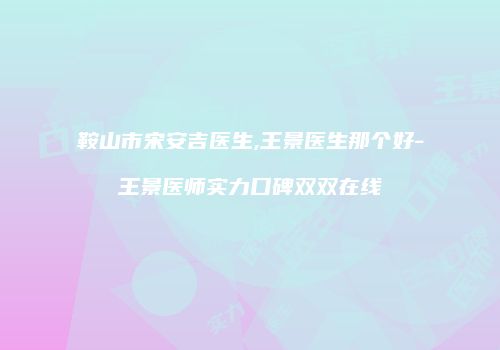 鞍山市宋安吉医生,王景医生那个好-王景医师实力口碑双双在线