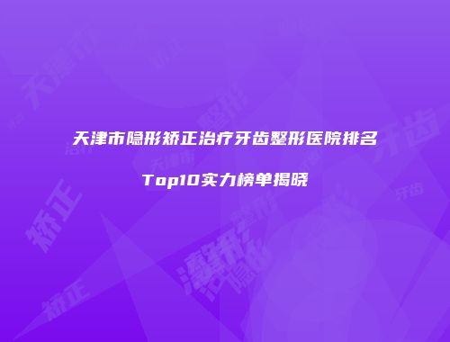 天津市隐形矫正治疗牙齿整形医院排名Top10实力榜单揭晓
