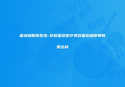 雷浚嵘整形医生-安岳星范医疗美容雷浚嵘医师收费怎样