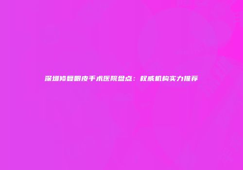 深圳修复眼皮手术医院盘点：权威机构实力推荐