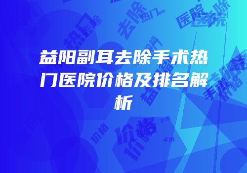益阳副耳去除手术热门医院价格及排名解析
