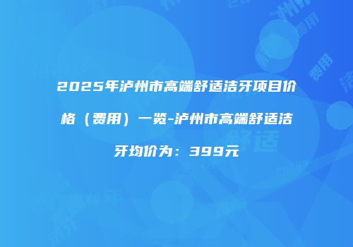 2025年泸州市高端舒适洁牙项目价格（费用）一览-泸州市高端舒适洁牙均价为：399元