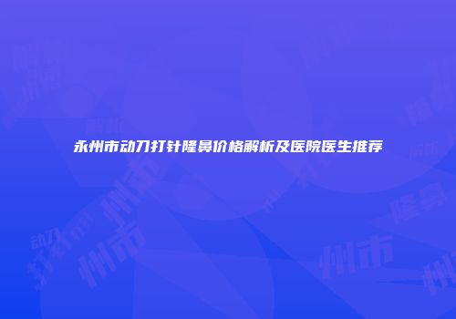 永州市动刀打针隆鼻价格解析及医院医生推荐