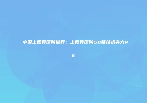 中国上颌骨医院推荐：上颌骨医院50强技术实力PK