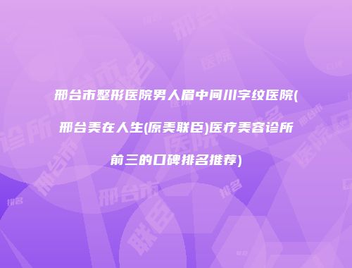 邢台市整形医院男人眉中间川字纹医院(邢台美在人生(原美联臣)医疗美容诊所前三的口碑排名推荐)