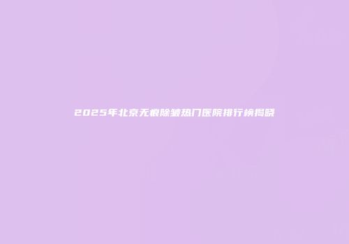 2025年北京无痕除皱热门医院排行榜揭晓