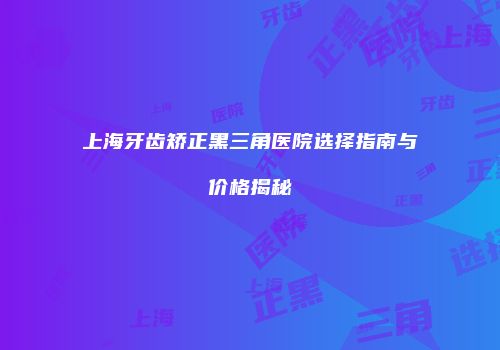 上海牙齿矫正黑三角医院选择指南与价格揭秘