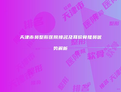 天津市鼻整形医院排名及耳软骨隆鼻优势解析