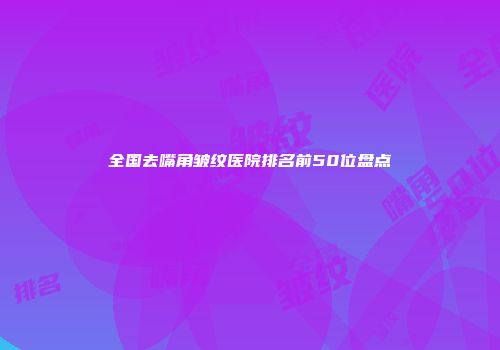 全国去嘴角皱纹医院排名前50位盘点