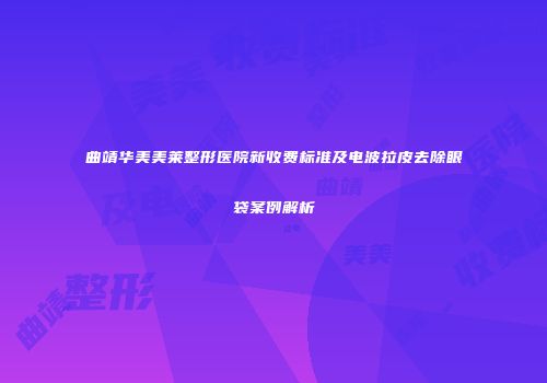 曲靖华美美莱整形医院新收费标准及电波拉皮去除眼袋案例解析