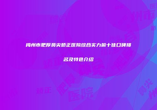梅州市肥厚鼻尖矫正医院综合实力前十佳口碑排名及特色介绍