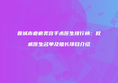 晋城市疤痕美容手术医生排行榜：权威医生名单及擅长项目介绍