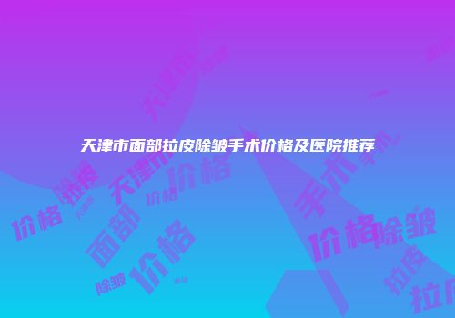天津市面部拉皮除皱手术价格及医院推荐