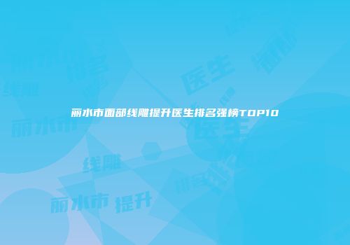 丽水市面部线雕提升医生排名强榜TOP10