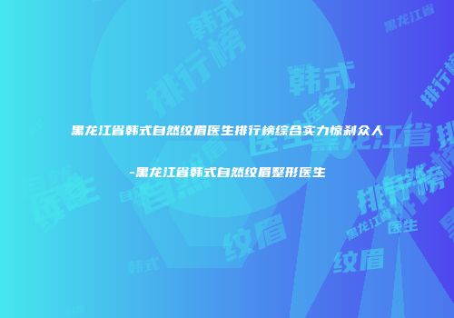 黑龙江省韩式自然纹眉医生排行榜综合实力惊刹众人-黑龙江省韩式自然纹眉整形医生