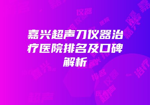 嘉兴超声刀仪器治疗医院排名及口碑解析