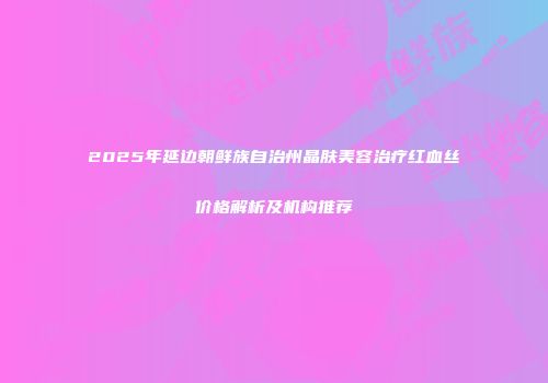 2025年延边朝鲜族自治州晶肤美容治疗红血丝价格解析及机构推荐