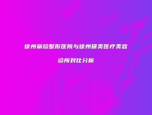 徐州丽珍整形医院与徐州研美医疗美容诊所对比分析
