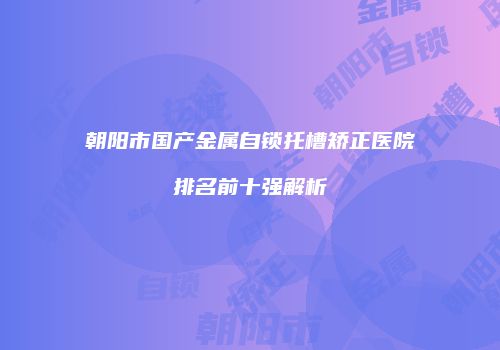 朝阳市国产金属自锁托槽矫正医院排名前十强解析