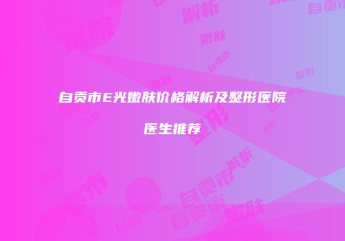 自贡市E光嫩肤价格解析及整形医院医生推荐