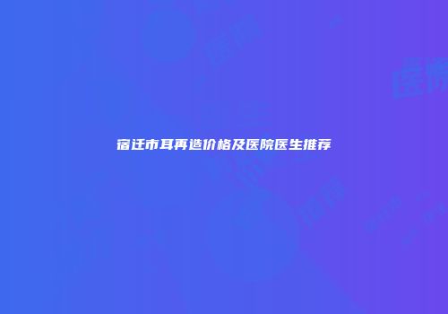 宿迁市耳再造价格及医院医生推荐