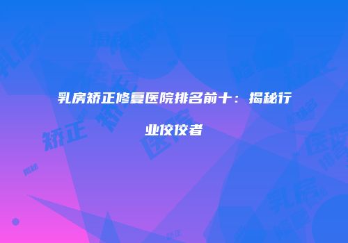 乳房矫正修复医院排名前十：揭秘行业佼佼者