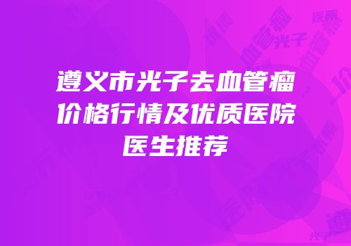 遵义市光子去血管瘤价格行情及优质医院医生推荐